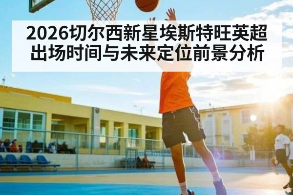 2026切尔西新星埃斯特旺英超出场时间与未来定位前景分析